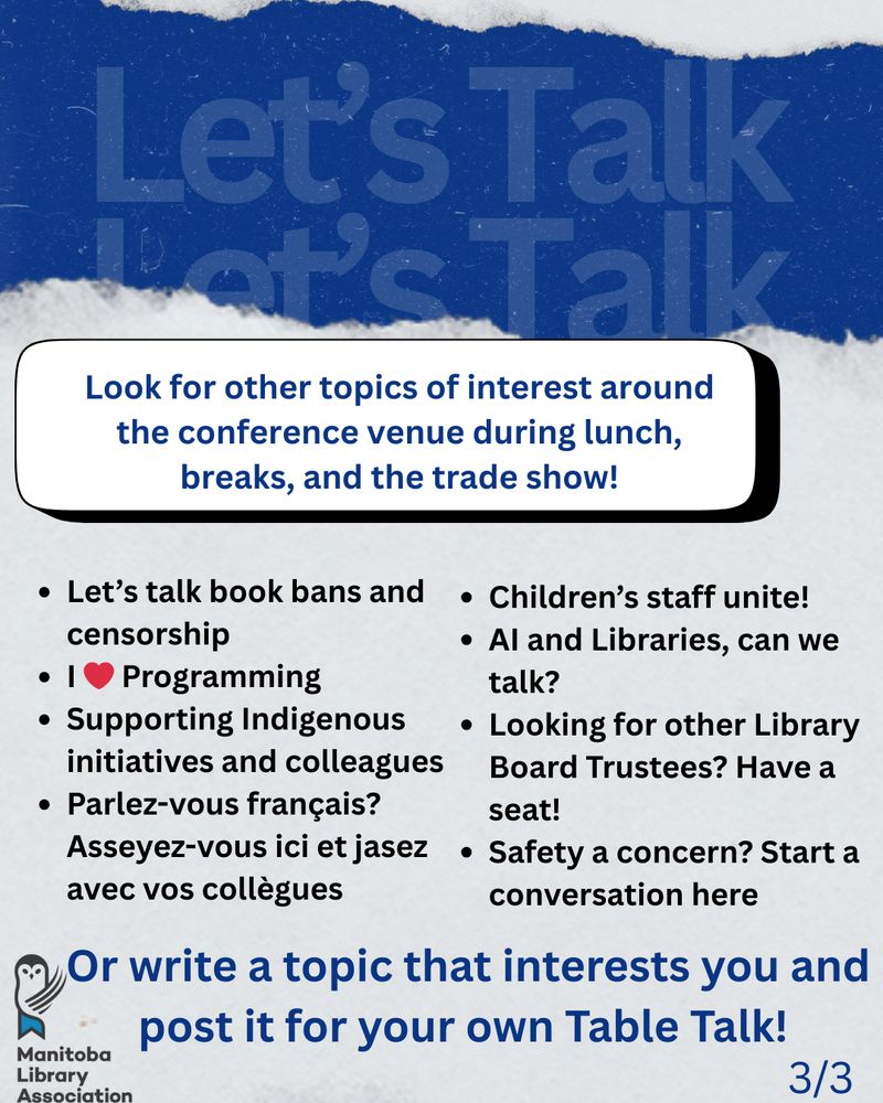 Look for other topics of interest around the conference venue during lunch, breaks, and the trade show!
Let’s talk book bans and censorship
I ❤ Programming
Supporting Indigenous initiatives and colleagues
Parlez-vous français? Asseyez-vous ici et jasez avec vos collègues

Children’s staff unite!
AI and Libraries, can we talk?
Looking for other Library Board Trustees? Have a seat!
Safety a concern? Start a conversation here

Or write a topic that interests you and post it for your own Table Talk!