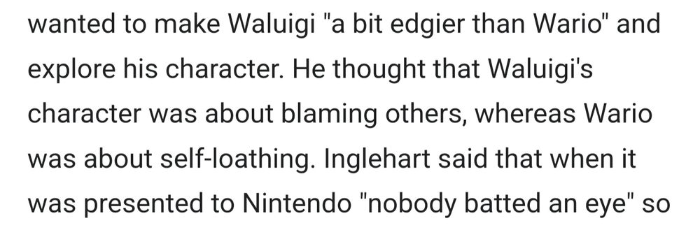wanted to make Waluigi "a bit edgier than Wario" and explore his character. He thought that Waluigi's character was about blaming others, whereas Wario was about self-loathing. Inglehart said that when it was presented to Nintendo "nobody batted an eye" so