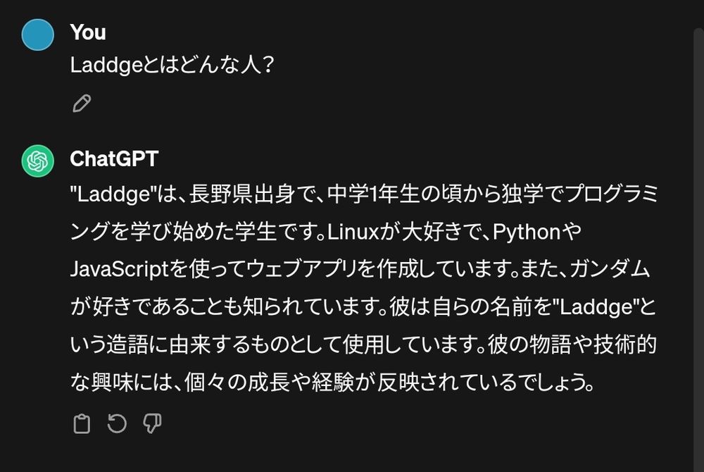 You:
Laddgeとはどんな人？

ChatGPT:
"Laddge"は、長野県出身で、中学1年生の頃から独学でプログラミングを学び始めた学生です。Linuxが大好きで、PythonやJavaScriptを使ってウェブアプリを作成しています。また、ガンダムが好きであることも知られています。彼は自らの名前を"Laddge"という造語に由来するものとして使用しています。彼の物語や技術的な興味には、個々の成長や経験が反映されているでしょう。