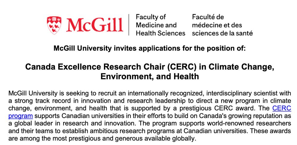 McGill University is seeking to recruit an internationally recognized, interdisciplinary scientist with a strong track record in innovation and research leadership to direct a new program in climate change, environment, and health that is supported by a prestigious CERC award. The CERC program supports Canadian universities in their efforts to build on Canada's growing reputation as a global leader in research and innovation. The program supports world-renowned researchers and their teams to establish ambitious research programs at Canadian universities. These awards are among the most prestigious and generous available globally.

We seek an internationally recognized scholar whose research addresses the interconnected impacts of climate change, biodiversity loss, and/or ecosystem disruption on human health. The successful candidate will lead a bold, solutions-oriented research program that spans the life, environmental, and health sciences, with particular emphasis on bridging ecology, population health, and climate resilience through interdisciplinary tools and methods. The CERC Chairholder will be mandated to build a multidisciplinary research team that reflects a diversity of lived experiences, identities, and career stages. Their research may include emerging climate-health threats, biodiversity-related determinants of well-being and/or health, and interventions to reduce vulnerability and promote health equity in a changing environment. The Chairholder will also be expected to establish strong links with government agencies, civil society, and industry partners, as appropriate, to ensure equitable access to the knowledge produced and that social and health benefits that will flow from that knowledge.