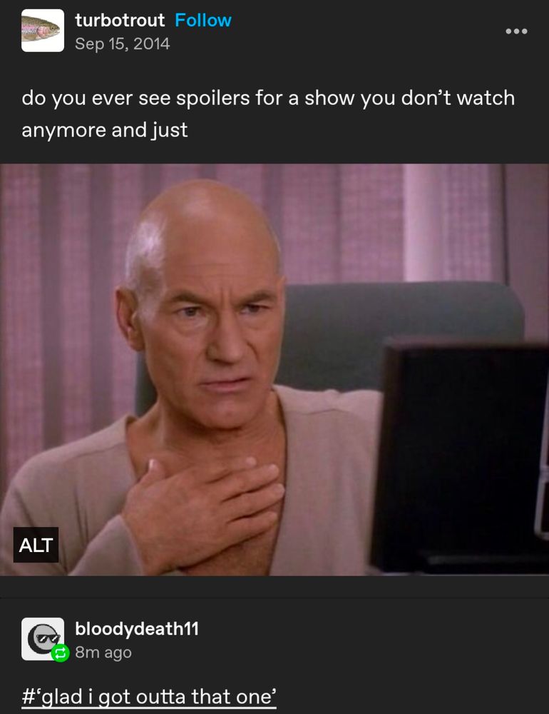 A screenshot of tumblr user "turbotrout" post which reads: "do you ever see spoilers for a show you don't watch anymore and just" end quote

Beneath is a screen cap from the TV show Star Trek: The Next Generation in which Patrick Stewart, portraying the character Jean Luc Picard, looks at a computer screen with a look of disgust.

Beneath that is a reblog from Tumblr user "bloofydeath11" which says "glad I got outta that one". 
