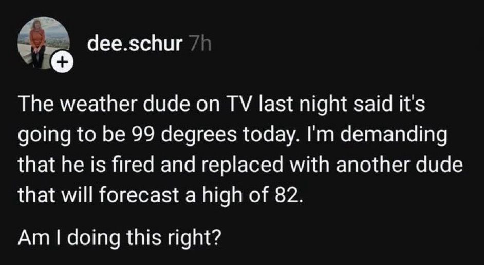 The weather dude on TV last night said it’s going to be 99 degrees today. I’m demanding that he is fired and replaced with another dude that will forecast a high of 82. 

Am I doing this right? 