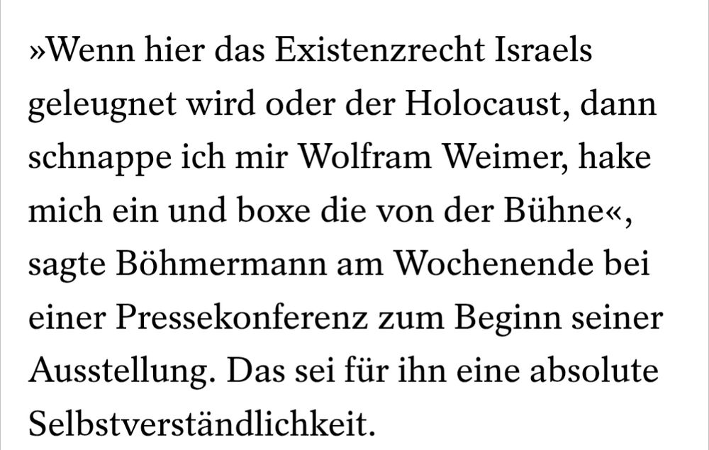 »Wenn hier das Existenzrecht Israels geleugnet wird oder der Holocaust, dann schnappe ich mir Wolfram Weimer, hake mich ein und boxe die von der Bühne«, sagte Böhmermann am Wochenende bei einer Pressekonferenz zum Beginn seiner Ausstellung. Das sei für ihn eine absolute Selbstverständlichkeit.

