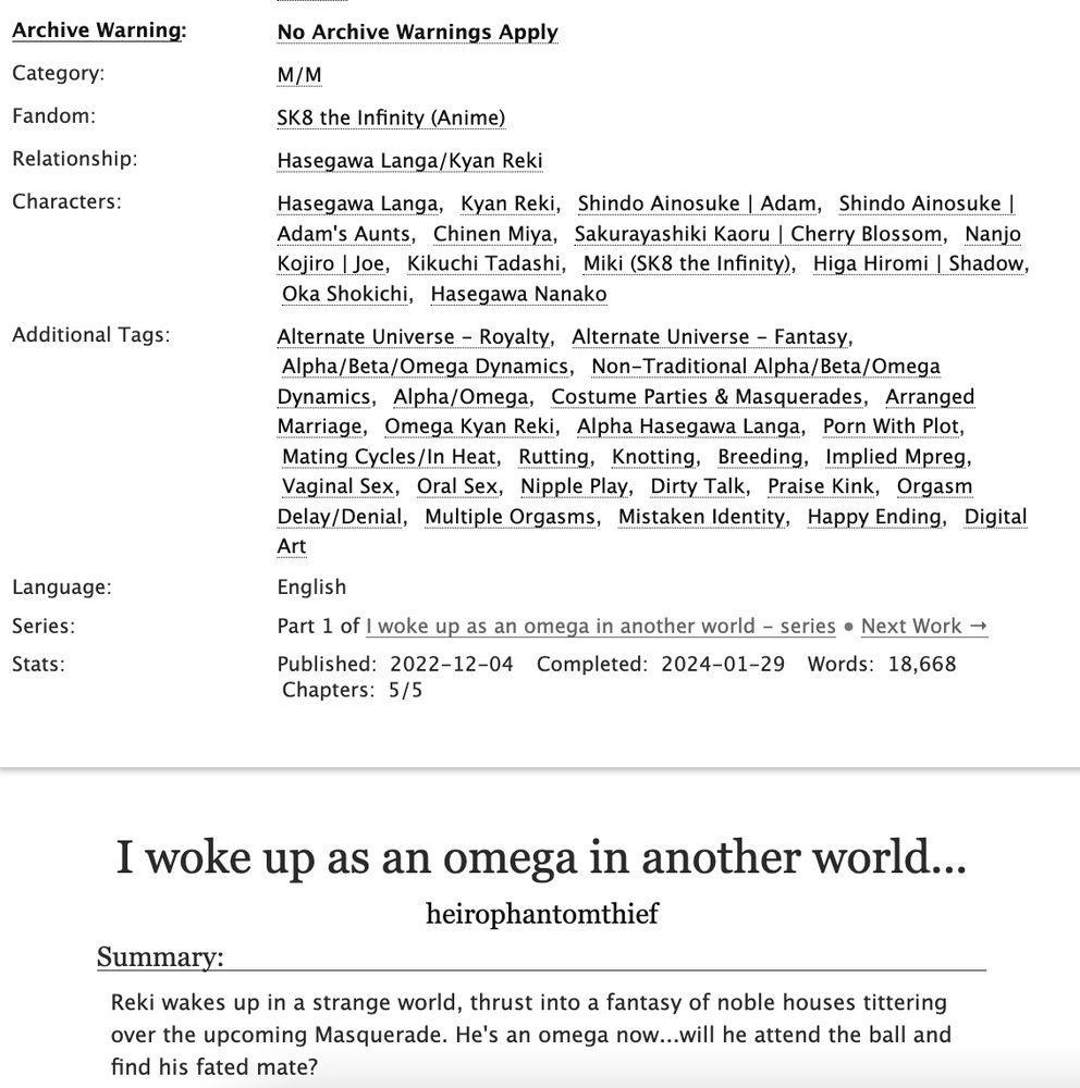 Rated E, English Language
No Archive Warnings Apply
M/M
SK8 the Infinity (Anime)
Relationship:
Hasegawa Langa/Kyan Reki
Characters:
Hasegawa LangaKyan RekiShindo Ainosuke | AdamShindo Ainosuke | Adam's AuntsChinen MiyaSakurayashiki Kaoru | Cherry BlossomNanjo Kojiro | JoeKikuchi TadashiMiki (SK8 the Infinity)Higa Hiromi | ShadowOka ShokichiHasegawa Nanako
Additional Tags:
Alternate Universe - RoyaltyAlternate Universe - FantasyAlpha/Beta/Omega Dynamics |Non-Traditional Alpha/Beta/Omega Dynamics |Alpha/Omega |Costume Parties & Masquerades |Arranged Marriage |Omega Kyan Reki |Alpha Hasegawa Langa |Porn With Plot |Mating Cycles/In Heat |Rutting |Knotting |Breeding |Implied Mpreg |Vaginal Sex |Oral Sex |Nipple Play |Dirty Talk |Praise Kink |Orgasm Delay/Denial |Multiple Orgasms |Mistaken Identity |Happy Ending |Digital Art

I woke up as an omega in another world...
author: heirophantomthief
Summary:
Reki wakes up in a strange world, thrust into a fantasy of noble houses tittering over the upcoming Masquerade. He's an omega now...will he attend the ball and find his fated mate?
