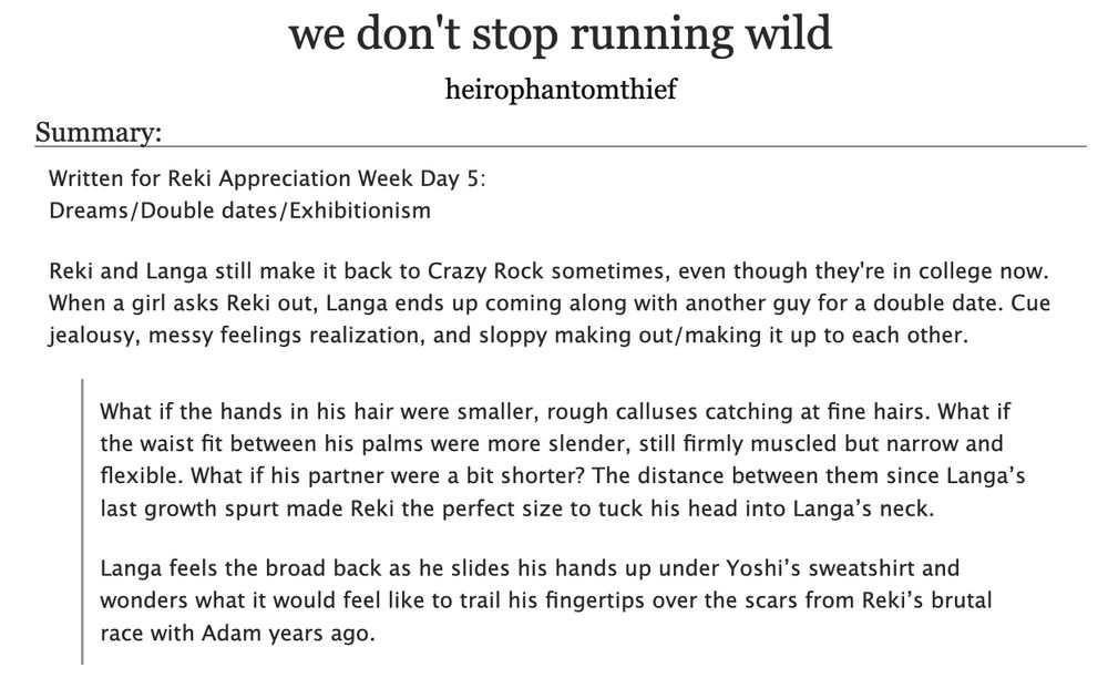 Title: we don't stop running wild
Author: heirophantomthief
Summary:
Written for Reki Appreciation Week Day 5:
Dreams/Double dates/Exhibitionism

Reki and Langa still make it back to Crazy Rock sometimes, even though they're in college now. When a girl asks Reki out, Langa ends up coming along with another guy for a double date. Cue jealousy, messy feelings realization, and sloppy making out/making it up to each other.

What if the hands in his hair were smaller, rough calluses catching at fine hairs. What if the waist fit between his palms were more slender, still firmly muscled but narrow and flexible. What if his partner were a bit shorter? The distance between them since Langa’s last growth spurt made Reki the perfect size to tuck his head into Langa’s neck. 

Langa feels the broad back as he slides his hands up under Yoshi’s sweatshirt and wonders what it would feel like to trail his fingertips over the scars from Reki’s brutal race with Adam years ago. 

English Language, rated E, Sk8 the Infinity (anime), Hasegawa Langa/Kyan Reki