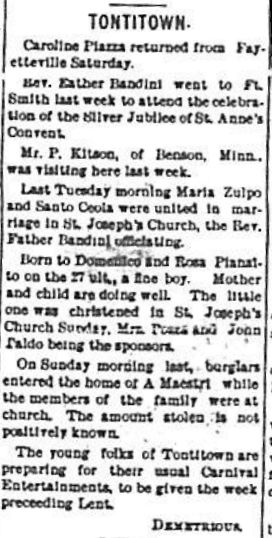 “Tontitown:
Caroline Piazza returned from Fayetteville Saturday.
Rev. Father Bandini went to Ft. Smith last week to attend the celebration of the Silver Jubilee of St. Anne’s Convent.
Mr. P. Ki___ of Benson, Minn. Was visiting here last week.
Last Tuesday morning Maria Zulpo and Santo Ceola were united in marriage in St. Joseph’s Church, the Rev. Father Bandini officiating.
Born to Domenico and Rosa Pianalto on the 27th, a fine boy. Mother and child are doing well. The little one was christened in St. Joseph’s Church Sunday, Mrs. Pozza and John Taldo being the sponsors.
On Sunday morning last, burglars entered the home of A. Maestri while the members of the family were at church. The amount stolen is not positively known.
The young folks of Tontitown are preparing for their usual Carnival Entertainments, to be given the week preceding Lent.
-	Demetrious”
