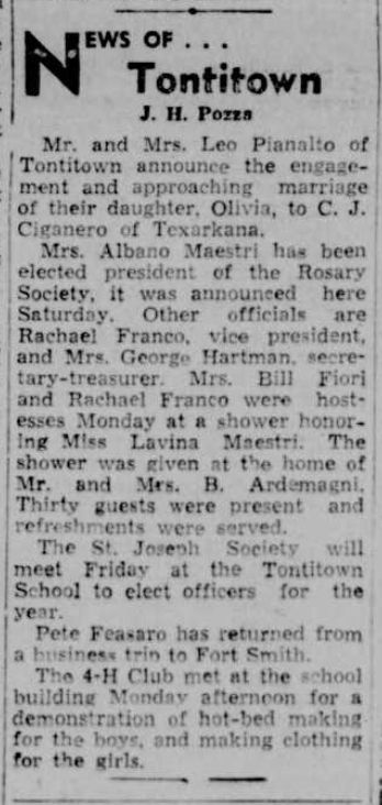 Northwest Arkansas Times: February 8, 1947
“News Of… Tontitown
J.H. Pozza
Mr. and Mrs. Leo Pianalto of Tontitown announce the engagement and approaching marriage of their daughter, Olivia, to C.J. Ciganero of Texarkana.
Mrs. Albano Maestri has been elected president of the Rosary Society, it was announced here Saturday. Other officials are Rachael Franco, vice president and Mrs. George Hartman, secretary-treasurer, Mrs. Bill Fiori and Rachael Franco were hostesses Monday at a shower honoring Miss Lavina Maestri. The shower was given at the home of Mr. and Mrs. B. Ardemagni. Thirty guests were present and refreshments were served.
The St. Joseph Society will meet Friday at the Tontitown School to elect officers for the year.
Pete Feasaro [Tessaro] has returned from a business trip to Fort Smith.
The 4-H Club met at the school building Monday afternoon for a demonstration of hot-bed making for the boys, and making clothing for the girls.”
