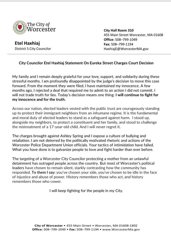 

My family and I remain deeply grateful for your love, support, and solidarity during these stressful months. I am profoundly disappointed by the judge’s decision to move this case forward. From the moment they were filed, I have maintained my innocence. A few months ago, I rejected a deal that required me to admit to an action I did not commit. I will not trade truth for lies. Today’s decision means one thing: I will continue to fight for my innocence and for the truth.
 
Across our nation, elected leaders vested with the public trust are courageously standing up to protect their immigrant neighbors from an inhumane regime. It is the fundamental and moral duty of elected leaders to stand as a safeguard against harm.  I stood up, alongside my neighbors, to protect a constituent and her family, and stood to challenge the mistreatment of a 17-year-old child. And I will never regret it.
 
The charges brought against Ashley Spring and I expose a culture of bullying and retaliation. I am not deterred by the politically motivated rhetoric and actions of the Worcester Police Department Union officials. Your tactics of intimidation have failed. What you have done is to galvanize people to love and fight harder than ever before.  
 
The targeting of a Worcester City Councilor protecting a mother from an unlawful detainment has outraged people across the country. But most of Worcester’s political leaders have chosen to remain silent, starkly contrasting how the community has responded. To them I say: you’ve chosen your side, you’ve chosen to be idle in the face of injustice and abuse of power. History remembers those who act, and history remembers those who cower.
 
I will keep fighting for the people in my City.