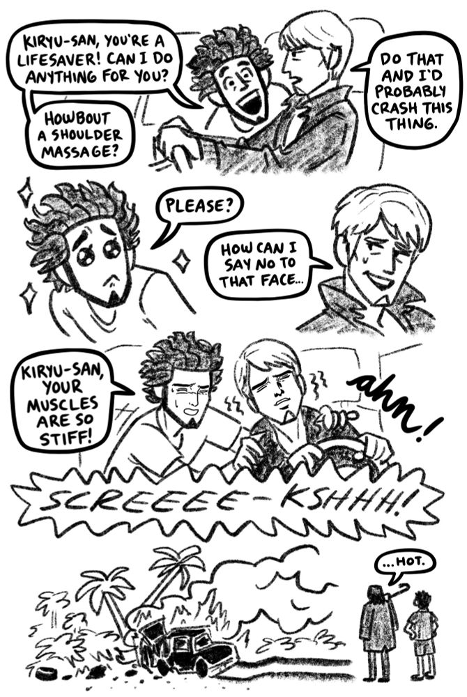 Black and white comic. 
First panel- Kiryu's driving a car with Ichiban in the passenger seat. 
Ichiban: Kiryu-san, you're a lifesaver! Can I do anything for you? Howbout a shoulder massage?
Kiryu: Do that and I'll probably crash this thing.
Second panel- Ichiban makes puppy dog eyes. 
Ichiban: Please? 
Third panel- Kiryu relents
Kiryu: How can I say no to that face...
Fourth panel- Ichiban massages Kiryu's shoulders, they both have strange, content faces. 
Ichiban: Kiryu-san, your muscles are so stiff!
Kiryu: ahn!
Sound effect bubble: SCREEEE-KSHHH!
Final panel- their car crashed into a palm tree and burst into flames. Yamai and Tomizawa stand in the foreground, watching. 
Yamai: ...hot.