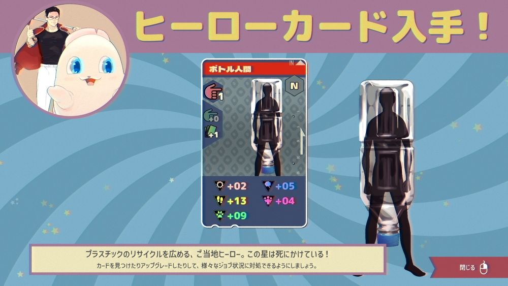 マスコットがピンチにおちいったときに助けてくれるマスコットヒーロー。カードを入手すると呼び出せるようになる。これはペットボトルモチーフのヒーローで、他にもゲーム全体にうっすらと環境保護のテイストがちりばめられている。全体的にあっさり目で押しつけがましくならないように配慮している気がする。