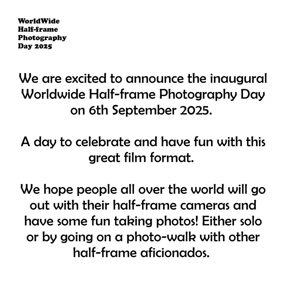Black text on white background reads "We are excited to announce the inaugural Worldwide Half-frame Photography Day on 6th September 2025. 

A day to celebrate and have fun with this great film format. 

We hope people all over the world will go out with their half-frame cameras and have some fun taking photos! Either solo or by going on a photo-walk with other half-frame aficionados."