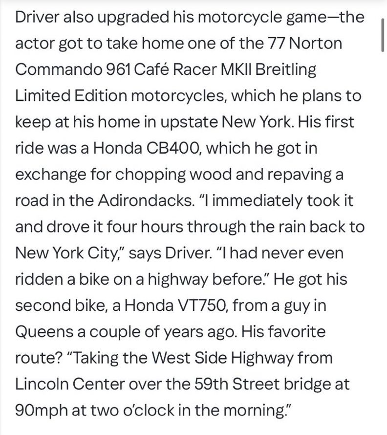 Driver also upgraded his motorcycle game-the actor got to take home one of the 77 Norton
Commando 961 Café Racer MKII Breitling
Limited Edition motorcycles, which he plans to keep at his home in upstate New York. His first ride was a Honda CB400, which he got in exchange for chopping wood and repaving a road in the Adirondacks. "I immediately took it and drove it four hours through the rain back to New York City," says Driver. "I had never even ridden a bike on a highway before." He got his second bike, a Honda VT750, from a guy in Queens a couple of years ago. His favorite route? "Taking the West Side Highway from Lincoln Center over the 59th Street bridge at 90mph at two o'clock in the morning."