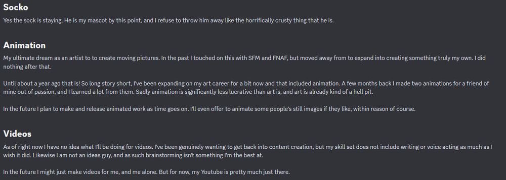- Socko
Yes the sock is staying. He is my mascot by this point, and I refuse to throw him away like the horrifically crusty thing that he is.

- Animation
My ultimate dream as an artist to to create moving pictures. In the past I touched on this with SFM and FNAF, but moved away from to expand into creating something truly my own. I did nothing after that.

Until about a year ago that is! So long story short, I've been expanding on my art career for a bit now and that included animation. A few months back I made two animations for a friend of mine out of passion, and I learned a lot from them. Sadly animation is significantly less lucrative than art is, and art is already kind of a hell pit.

In the future I plan to make and release animated work as time goes on. I'll even offer to animate some people's still images if they like, within reason of course.

- Videos
As of right now I have no idea what I'll be doing for videos. I've been genuinely wanting to get back into content creation, but my skill set does not include writing or voice acting as much as I wish it did. Likewise I am not an ideas guy, and as such brainstorming isn't something I'm the best at.

In the future I might just make videos for me, and me alone. But for now, my Youtube is pretty much just there.