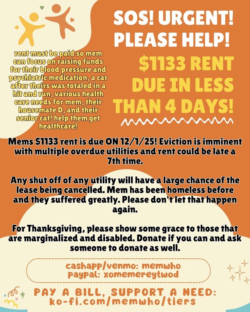 SOS! URGENT! PLEASE HELP!

$1133 RENT DUE IN LESS THAN 4 DAYS!

Mems $1133 rent is due ON 12/1/25! Eviction is imminent with multiple overdue utilities and rent could be late a 7th time.

Any shut off of any utility will have a large chance of the lease being cancelled. Mem has been homeless before and they suffered greatly. Please don't let that happen again.

For Thanksgiving, please show some grace to those that are marginalized and disabled. Donate if you can and ask someone to donate as well.

rent must be paid so mem can focus on raising funds for their blood pressure and psychiatric medication, a car after theirs was totaled in a hit and run, various health care needs for mem, their housemate D, and their senior cat! help them get healthcare!

pay handles:
cashapp/venmo: memwho
paypal: xomemereytwod

pay a bill, support a need:
ko-fi.com/memwho/tiers