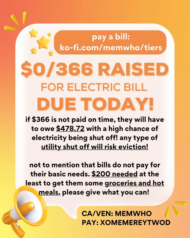 pay a bill:
ko-fi.com/memwho/tiers

$0/366 raised for electric bill due today!

if $366 is not paid on time, they will have to owe $478.72 with a high chance of electricity being shut off! Any type of utility shut off will risk eviction!

not to mention that bills do not pay for their basic needs. $200 needed at the least to get them some groceries and hot meals. Please give what you can!

ca/ven: memwho
Pay: Xomemereytwod