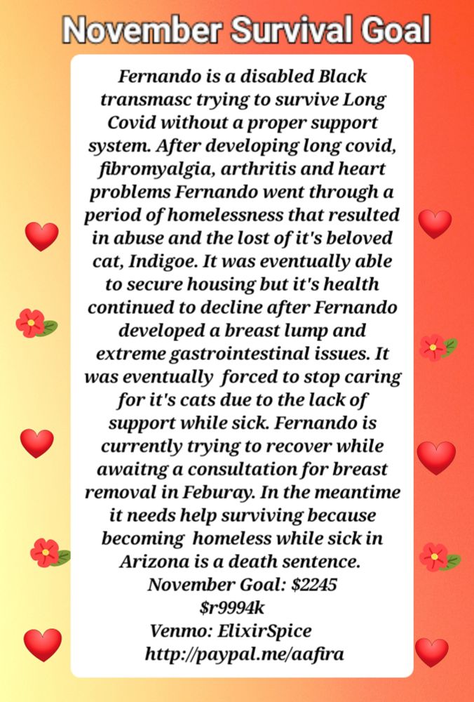 A yellow, orange and red ombre infographic with a white box in the middle that contains black text. There are red hearts and flowers on the side of the text box. It reads: Fernando is a disabled Black transmasc trying to survive Long Covid without a proper support system. After developing long covid, fibromyalgia, arthritis and heart problems Fernando went through a period of homelessness that resulted in abuse and the lost of it's beloved cat, Indigoe. It was eventually able to secure housing but it's health continued to decline after Fernando developed a breast lump and extreme gastrointestinal issues. It was eventually  forced to stop caring for it's cats due to the lack of support while sick. Fernando is currently trying to recover while awaitng a consultation for breast removal in Feburay. In the meantime it needs help surviving because becoming  homeless while sick in Arizona is a death sentence. 
November Goal: $2245
$r9994k     
Venmo: ElixirSpice