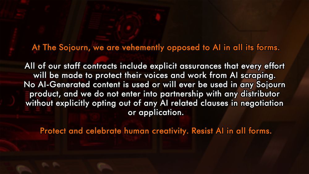 At The Sojourn we are vehemently opposed to AI in all its forms.

All of our staff contracts include explicit assurances that every effort will be made to protect their voices and work from AI scraping. No AI-Generated content is used or will ever be used in any Sojourn product, and we do not enter into partnership with any distributor without explicitly opting out of any AI related clauses in negotiation or application.

Protect and celebrate human creativity. Resist AI in all forms.