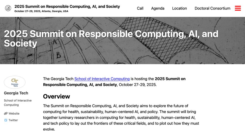 Screenshot of website
The Georgia Tech School of Interactive Computing is hosting the 2025 Summit on Responsible Computing, AI, and Society, October 27-29, 2025.

Overview

The Summit on Responsible Computing, AI, and Society aims to explore the future of computing for health, sustainability, human-centered AI, and policy. The summit will bring together luminary researchers in computing for health, sustainability, human-centered AI, and tech policy to lay out the frontiers of these critical fields, and to plot out how they must evolve.