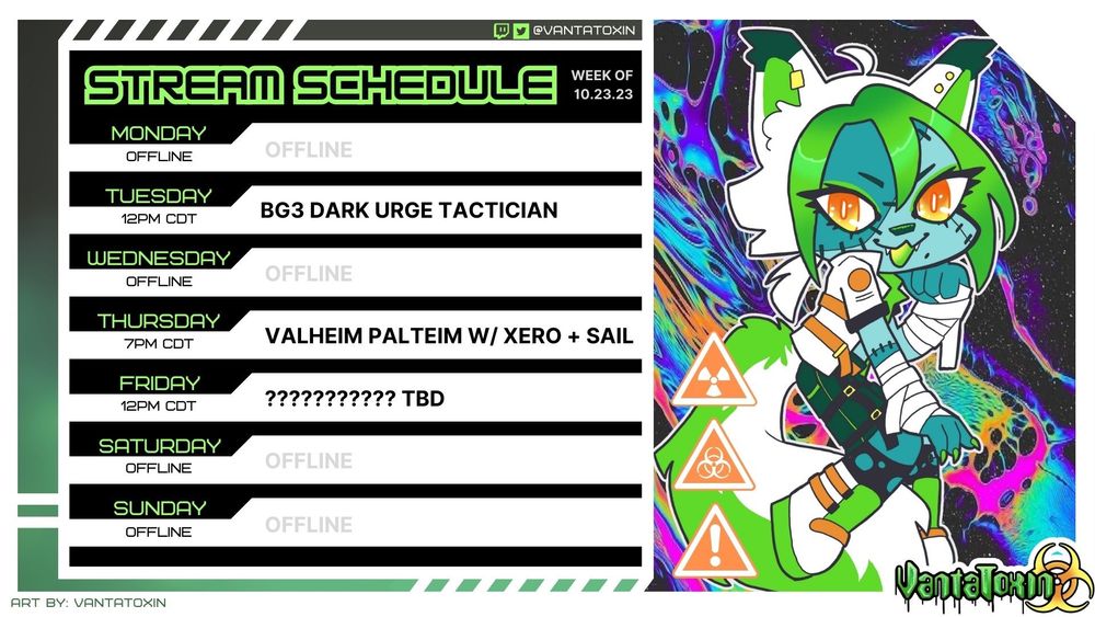 Vtuber schedule for VantaToxin, week of 10/23/23: 
Monday: OFFLINE
Tuesday: 12pm CDT - BG3 Dark Urge Tactician
Wednesday: OFFLINE
Thursday: 7pm CDT - Valheim Palteim With Xero + Sail 
Friday: 12pm CDT - ?????????? TBD
Saturday: OFFLINE
Sunday: OFFLINE