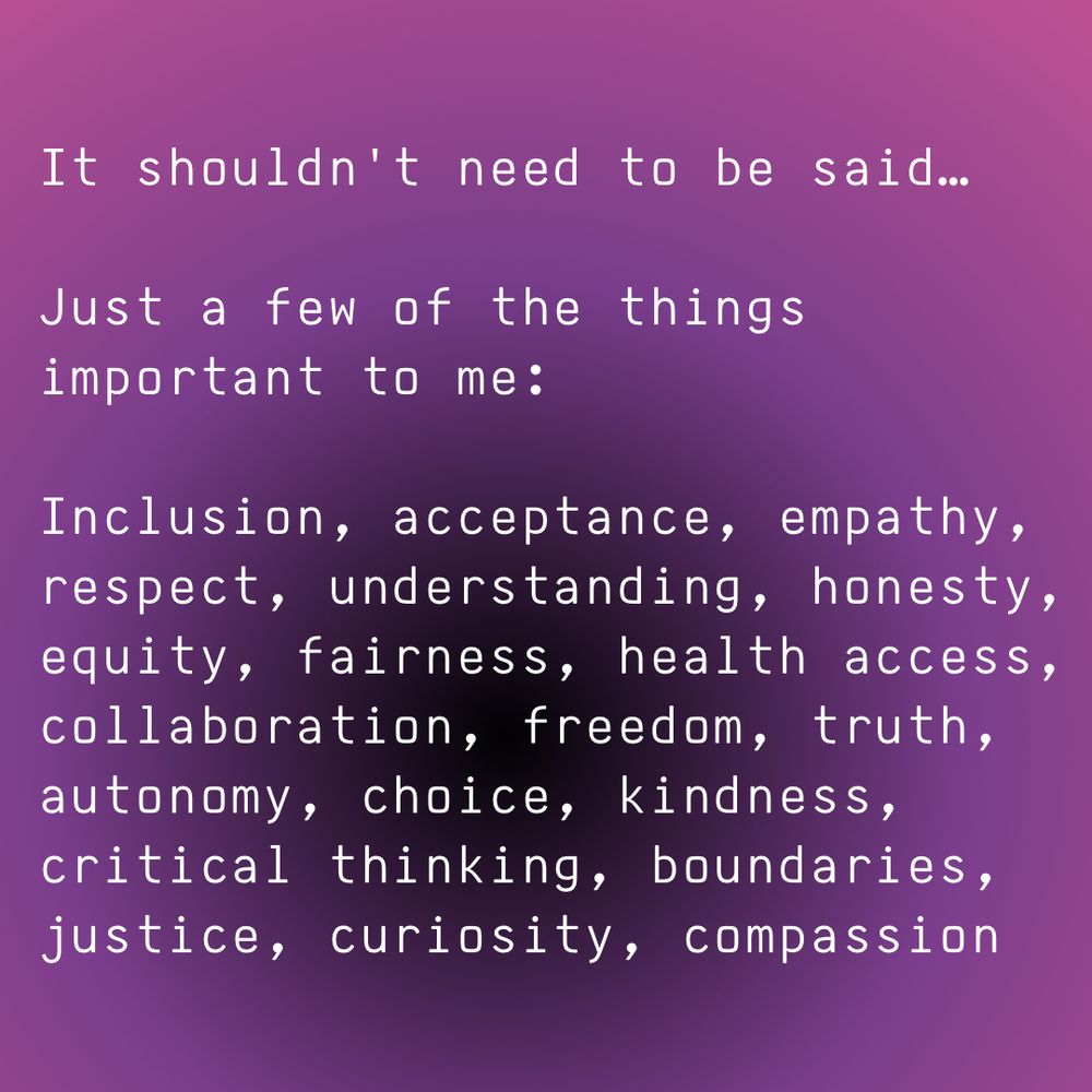 Background is purple gradient to a circle of darkness just below center with white text saying,

"It shouldn't need to be said...

Just a few of the things important to me:

Inclusion, acceptance, empathy, respect, understanding, honesty, equity, fairness, health access, collaboration, freedom, truth, autonomy, choice, kindness, critical thinking, boundaries, justice, curiosity, compassion"