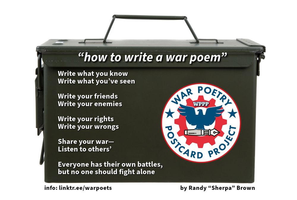 Image of olive-colored U.S. Army issue ammunition-box with handle; a poem titled "how to write a war poem" and "War Poetry Postcard Project" logo are superimposed on the ammo container. The WPPP logo is a blue eagle with wings outspread, carrying an ink pen in its claws. The eagle is superimposed on a red gear- or cog-shape, symbolizing interconnection.

The poem by Randy "Sherpa" Brown reads, in its entirety:

Write what you know
Write what you’ve seen

Write your friends
Write your enemies

Write your rights
Write your wrongs

Share your war—
Listen to others’

Everyone has their own battles,
but no one should fight alone