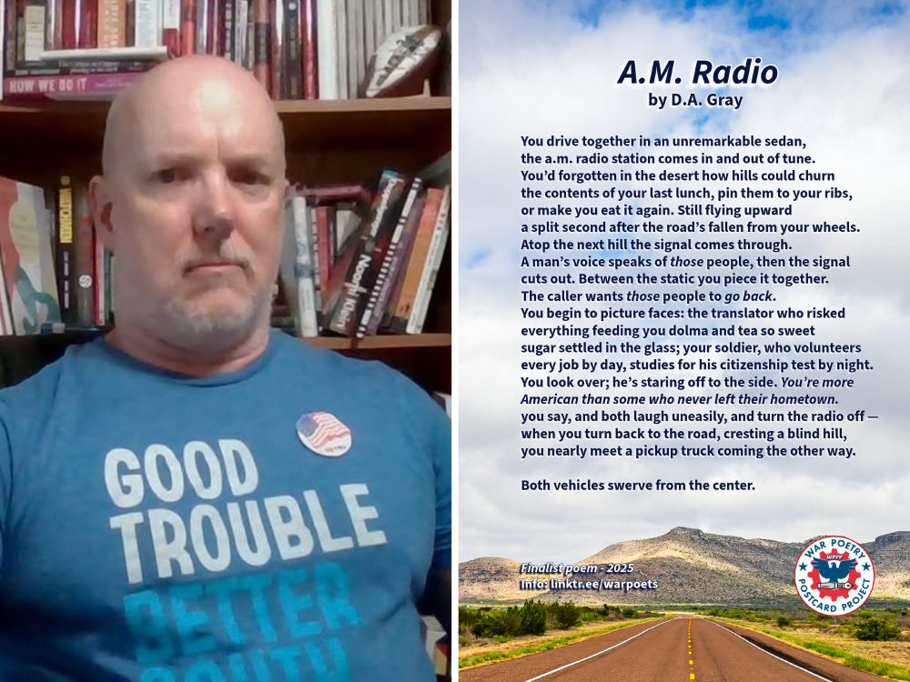 Left image: Central Texas poet and U.S. Army veteran D.A. Gray wears a "Good Trouble / Better South" T-shirt and American flag button.

Right image: D.A. Gray's WPPP-finalist poem "A.M. radio" is superimposed on a cloudy sky over the yellow-dashed centerline of a Texas highway.

The poem reads:

"You drive together in an unremarkable sedan, 
the a.m. radio station comes in and out of tune. 
You’d forgotten in the desert how hills could churn 
the contents of your last lunch, pin them to your ribs, 
or make you eat it again. Still flying upward 
a split second after the road’s fallen from your wheels. 
Atop the next hill the signal comes through. 
A man’s voice speaks of those people, then the signal
cuts out. Between the static you piece it together.
The caller wants those people to go back.
You begin to picture faces: the translator who risked 
everything feeding you dolma and tea so sweet 
sugar settled in the glass; your soldier, who volunteers 
every job by day, studies for his citizenship test by night. 
You look over; he’s staring off to the side. You’re more 
American than some who never left their hometown.
you say, and both laugh uneasily, and turn the radio off — 
when you turn back to the road, cresting a blind hill, 
you nearly meet a pickup truck coming the other way. 

Both vehicles swerve from the center."

