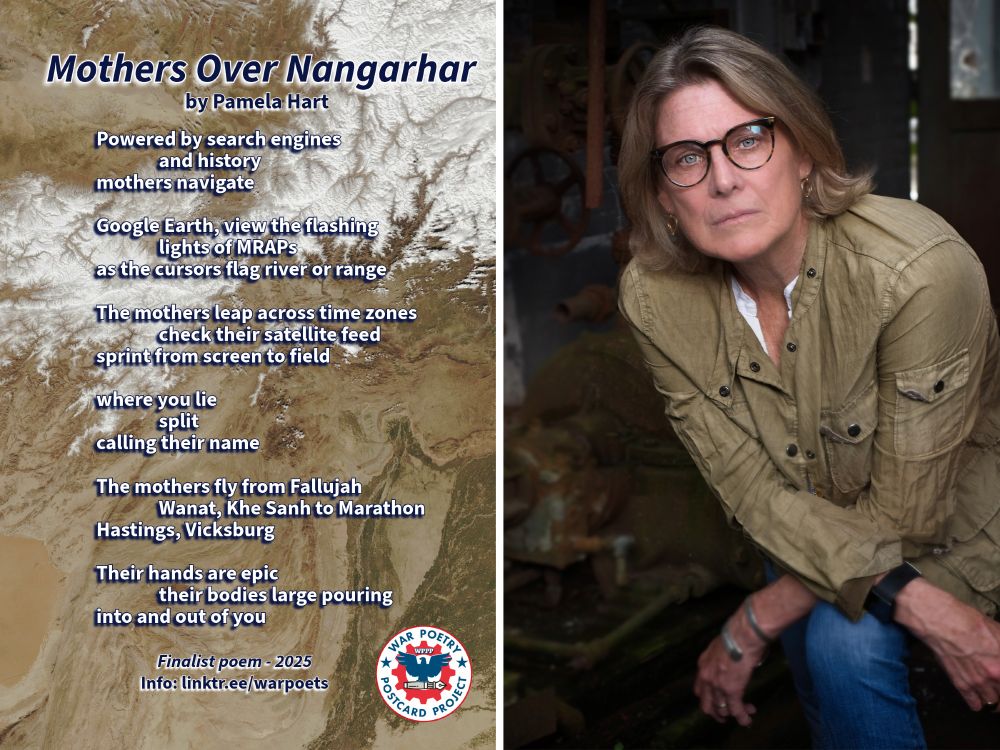 Image consists of two elements author photo of Pamela Hart on right; her poem "Mothers Over Nangarhar" on left. The poem is superimposed on a satellite photo of Eastern Afghanistan, including the Nangarhar Province region. The poem reads:

"Powered by search engines
		and history
mothers navigate

Google Earth, view the flashing
		lights of MRAPs
as the cursors flag river or range

The mothers leap across time zones
		check their satellite feed
sprint from screen to field

where you lie
		split
calling their name

The mothers fly from Fallujah
		Wanat, Khe Sanh to Marathon
Hastings, Vicksburg

Their hands are epic
		their bodies large pouring
into and out of you"