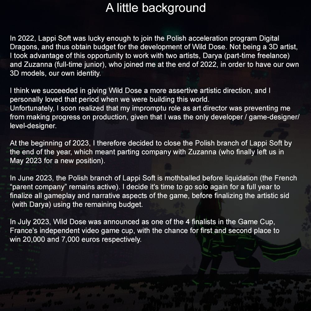 A little background

In 2022, Lappi Soft was lucky enough to join the Polish acceleration program Digital Dragons, and thus obtain budget for the development of Wild Dose. Not being a 3D artist, I took advantage of this opportunity to work with two artists, Darya (part-time freelance) and Zuzanna (full-time junior), who joined me at the end of 2022, in order to have our own 3D models, our own identity.

I like to think we succeeded in giving Wild Dose a more assertive artistic direction, and I personally loved that period when we were building this world. Unfortunately, I soon realized that my impromptu role as art director was preventing me from making progress on production, given that I was the only developer/game-designer/level-designer.

At the beginning of 2023, I therefore decided to close the Polish branch of Lappi Soft by the end of the year, which meant parting company with Zuzanna (who finally left us in May 2023 for a new position).
In June 2023, the Polish branch of Lappi Soft is mothballed before liquidation (the French “parent company” remains active). I decide it's time to go solo again for a full year to finalize all gameplay and narrative aspects of the game, before finalizing the artistic side (with Darya) using the remaining budget.

In July 2023, Wild Dose was announced as one of the 4 finalists in the Game Cup, France's independent video game cup, with the chance for first and second place to win 20,000 and 7,000 euros respectively.