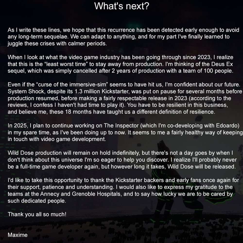 
What's next?

As I write these lines, we hope that this recurrence has been detected early enough to avoid any long-term sequelae. We can adapt to anything, and for my part I've finally learned to juggle these crises with calmer periods.

When I look at what the video game industry has been going through since 2023, I realize that this is the “least worst time” to stay away from production. I'm thinking of the Deus Ex sequel, which was simply cancelled after 2 years of production with a team of 100 people.

Even if the “curse of the immersive-sim” seems to have hit us, I'm confident about our future. System Shock, despite its 1.3 million Kickstarter, was put on pause for several months before production resumed, before making a fairly respectable release in 2023 (according to the reviews, I confess I haven't had time to play it). You have to be resilient in this business, and believe me, these 18 months have taught us a different definition of resilience.

In 2025, I plan to continue working on The Inspector (which I'm co-developing with Edoardo) in my spare time, as I've been doing up to now. It seems to me a fairly healthy way of keeping in touch with video game development.

Wild Dose production will remain on hold indefinitely, but there's not a day goes by when I don't think about this universe I'm so eager to help you discover. I realize I'll probably never be a full-time game developer again, but however long it takes, Wild Dose will be released.

I'd like to take this opportunity to thank the Kickstarter backers and early fans once again for their support, patience and understanding. I would also like to express my gratitude to the teams at the Annecy and Grenoble Hospitals, and to say how lucky we are to be cared by such dedicated people.

Thank you all so much!


Maxime
