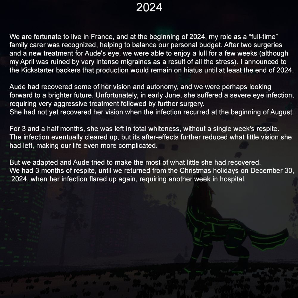 2024

We are fortunate to live in France, and at the beginning of 2024, my role as a “full-time” family carer was recognized, helping to balance our personal budget. After two surgeries and a new treatment for Aude's eye, we were able to enjoy a lull for a few weeks (although my April was ruined by very intense migraines as a result of all the stress). I announced to the Kickstarter backers that production would remain on hiatus until at least the end of 2024.

Aude had recovered some of her vision and autonomy, and we were perhaps looking forward to a brighter future. Unfortunately, in early June, she suffered a severe eye infection, requiring very aggressive treatment followed by further surgery. She had not yet recovered her vision when the infection recurred at the beginning of August.

For 3 and a half months, she was left in total whiteness, without a single week's respite. The infection eventually cleared up, but its after-effects further reduced what little vision she had left, making our life even more complicated.

But we adapted and Aude tried to make the most of what little she had recovered. We had 3 months of respite, until we returned from the Christmas holidays on December 30, 2024, when her infection flared up again, requiring another week in hospital.
