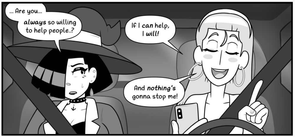Comic panel depicting two young women seated in the front of a parked car. Characters are Liv Mareluna (left) and Hazel Woods (right), the protagonists of my webcomic, 7Eves. Liv is a witch with a goth aesthetic, with a large witch's hat and chin-length dark hair, her bangs covering the entire right side of her face. She has heavy eye makeup and black lipstick, multiple ear piercings, and a studded choker on her neck, wearing an opened jacket over a low cut tank top. She acts as the passenger. Hazel is taller and slimmer than Liv, with shoulder-length hair held back by a hair band. She has rosy cheeks and hoop earrings, wearing a short sleeve opened blouse over a tube top. Liv looks to her left at Hazel with an apprehensive expression. Hazel smiles with her eyes closed, holding her smartphone in her right hand and gesturing with the pointer finger of her left hand with a matter-of-fact sort of motion. Hazel is in the driver's seat, the steering wheel just ahead of her.
Liv: Are you... ALWAYS so willing to help people..?
Hazel: If I CAN help, I WILL! And nothing's gonna stop me!