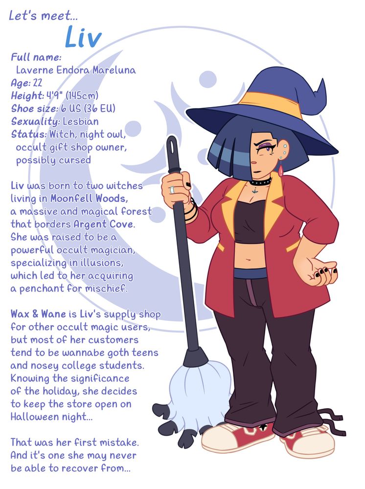 Character profile sheet depicting a short young woman with an hourglass figure, sporting a witch's hat and holding a long-handled feather duste, with an autumnal color scheme. Character is Liv Mareluna, from my webcomic, 7Eves.

Let's meet... Liv
Full name: Laverne Endora Mareluna
Age: 22
Height: 4'9" (145cm)
Shoe size: 6 US (36 EU)
Sexuality: Lesbian
Status: Witch, night owl, occult gift shop owner, possibly cursed

Liv was born to two witches living in Moonfell Woods, a massive and magical forest that borders Argent Cove. She was raised to be a powerful occult magician, specializing in illusions, which led to her acquiring a penchant for mischief.

Wax & Wane is Liv's supply shop for other occult magic users, but most of her customers tend to be wannabe goth teens and nosey college students. Knowing the significance of the holiday, she decides to keep the store open on Halloween night...

That was her first mistake. And it's one she may never be able to recover from...