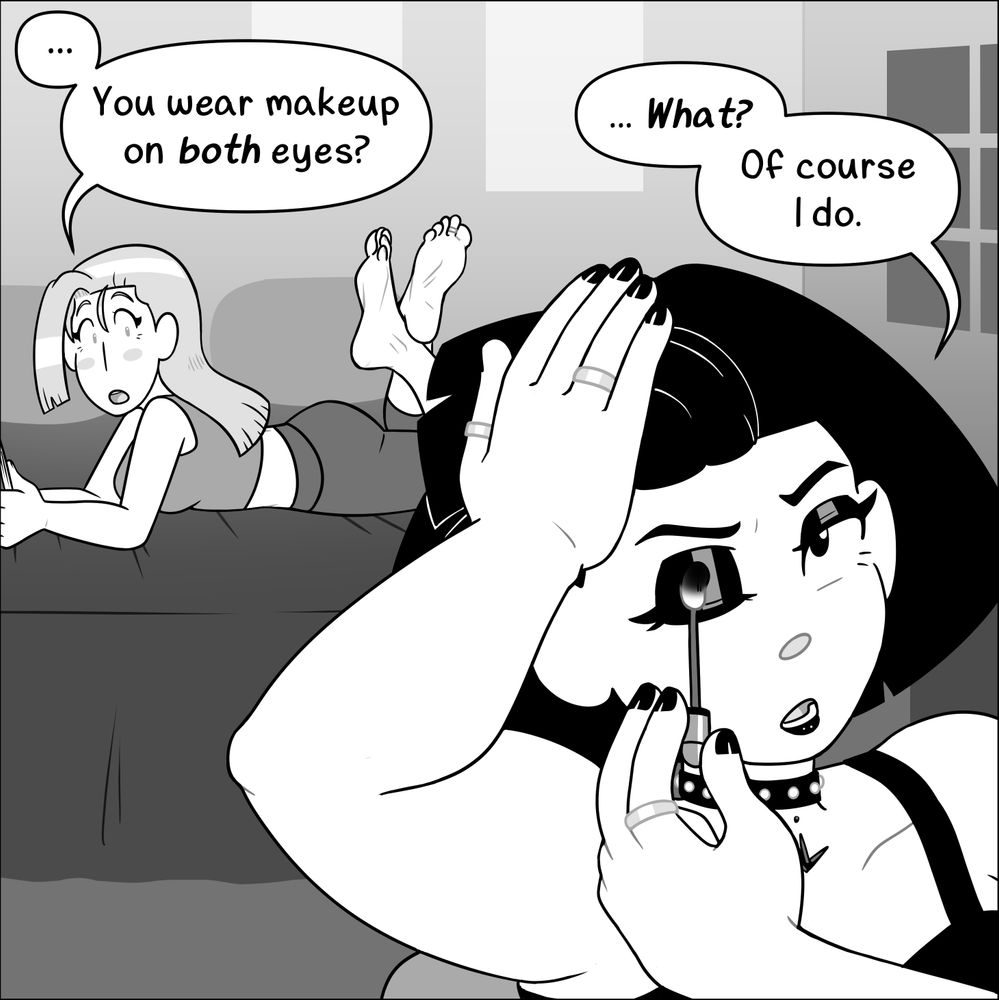 Comic depicting two young women in their bedroom. Characters are Hazel Woods (left) and Liv Mareluna (right) from my webcomic, 7Eves. Hazel has her hair down, wearing a sporty tank top and leggings, with a book in her hands. She is lying on her stomach on the bed, her bare feet in the air behind her, ankles crossed, looking over at Liv curiously. Liv is wearing a black tank top and a studded choker. She is seated in the foreground, applying makeup to her right eyelid, which she has to pull her bangs back in order to accomplish.
Hazel: ... You wear makeup on BOTH eyes?
Liv: ... What? Of course I do.