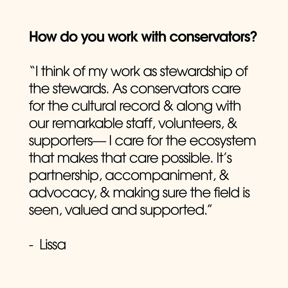 How do you work with conservators?

“I think of my work as stewardship of the stewards. As conservators care for the cultural record & along with our remarkable staff, volunteers, & supporters— I care for the ecosystem that makes that care possible. It’s partnership, accompaniment, & advocacy, & making sure the field is seen, valued and supported.”

-  Lissa