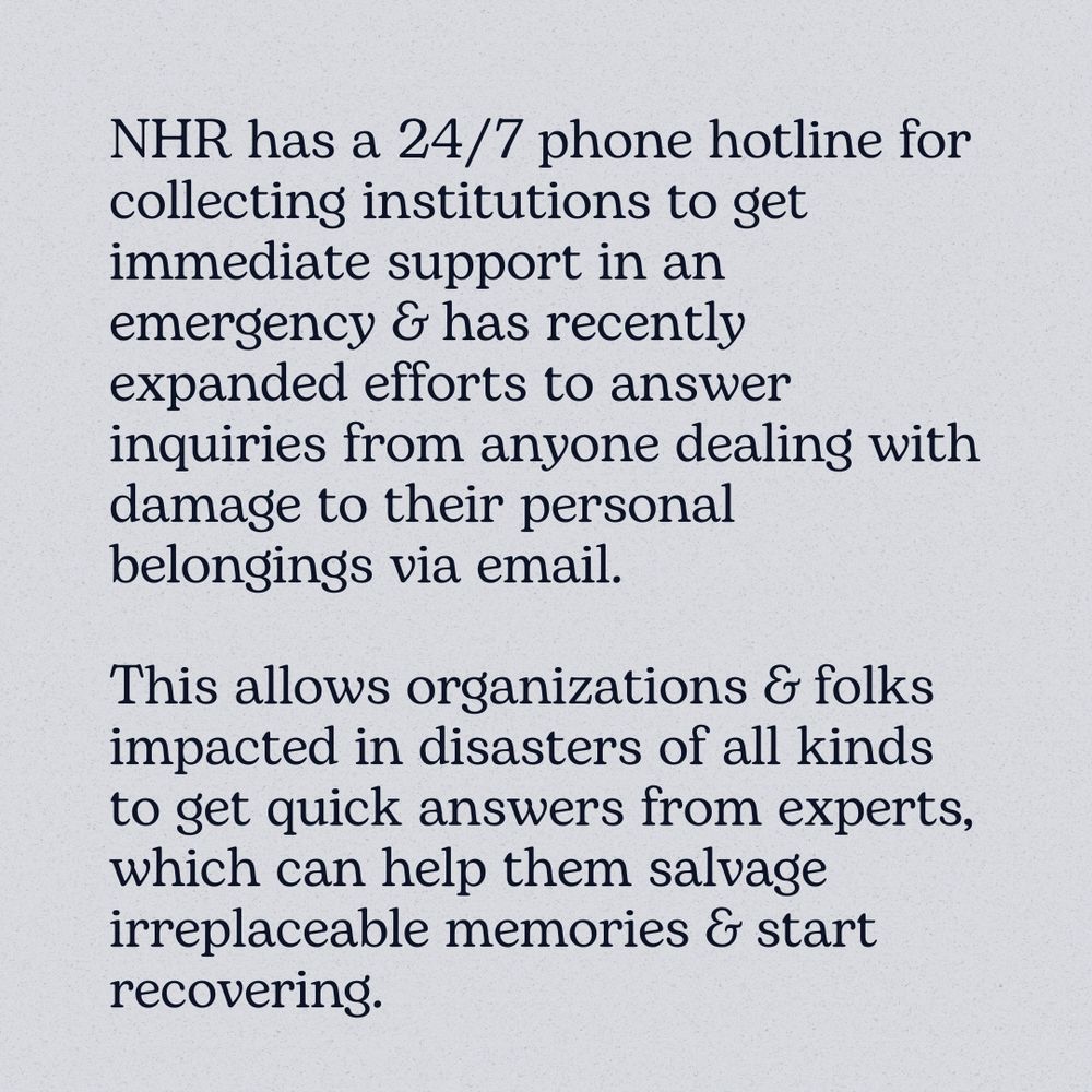 Black text on a pale background reading, "NHR has a 24/7 phone hotline for collecting institutions to get immediate support in an emergency & has recently expanded efforts to answer inquiries from anyone dealing with damage to their personal belongings via email.
This allows organizations & folks impacted in disasters of all kinds to get quick answers from experts, which can help them salvage irreplaceable memories & start recovering."