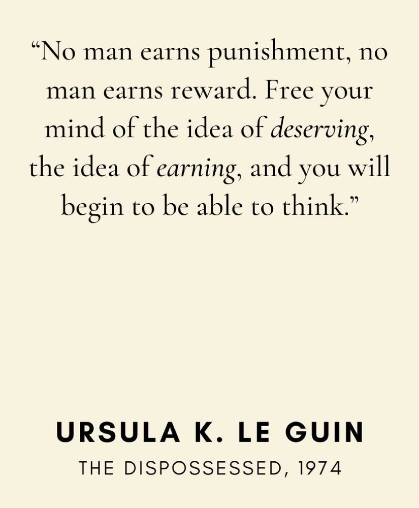 "No man earns punishment, no man earns reward. Free your mind of the idea of deserving, the idea of earning, and you will begin to be able to think."

URSULA K. LE GUIN
THE DISPOSSESSED, 1974