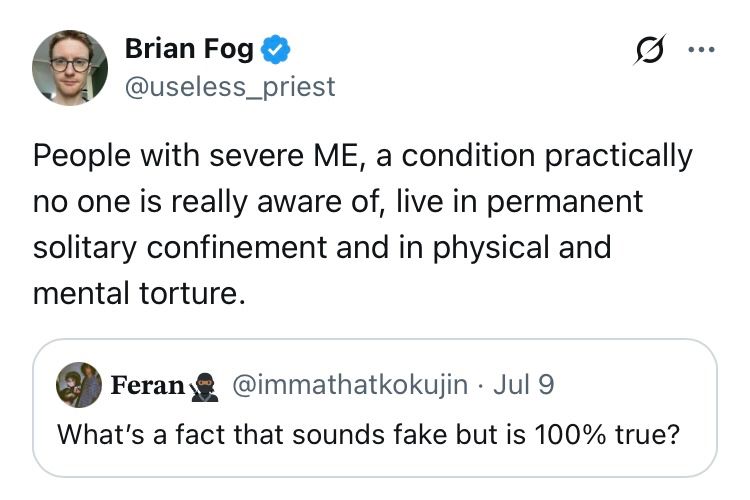 Tweet from Brian Fog
@useless_priest

People with severe ME, a condition practically no one is really aware of, live in permanent solitary confinement and in physical and mental torture.

He’s quoting a post from
Feran @immathatkokujin • Jul 9

What's a fact that sounds fake but is 100% true?