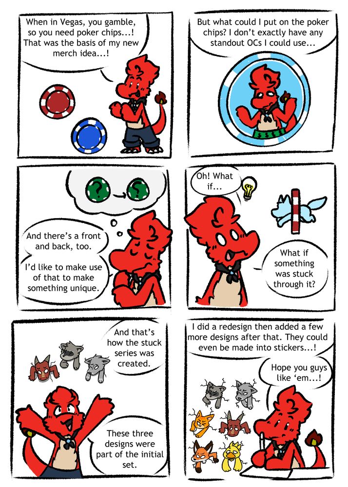 Bk Charmeleon explaining the Stuck Poker Chip series.
1st panel: When in Vegas, you gamble, so you need poker chips...! That was the basis of my new merch idea.
2nd panel: But what could I put on the poker chips? I don't exactly have any standout OCs I could use...
3rd panel: And there's a front and back, too. I'd like to make use of that to make something unique.
4th panel: Oh! What if... What if something was stuck through it?
5th panel: And that's how the stuck series was created. These three designs were part of the initial set.
6th panel: I did a redesign then added a few more designs after that. They could even be made into stickers...! Hope you guys like 'em...!