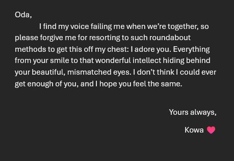 A screenshot of a letter, reading: 

Oda, 
	I find my voice failing me when we’re together, so please forgive me for resorting to such roundabout methods to get this off my chest: I adore you. Everything from your smile to that wonderful intellect hiding behind your beautiful, mismatched eyes. I don’t think I could ever get enough of you, and I hope you feel the same.

Yours always,
Kowa ♥
