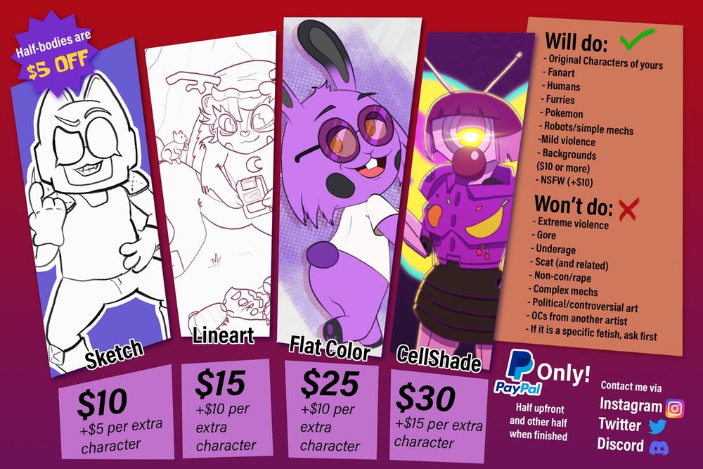 Commission sheets describing my rates and conditions.

Sketch: 10 USD, plus 5 USD per extra character.
Lineart: 15 USD, plus 10 USD per extra character.
Flat Color: 25 USD, plus 10 USD per extra character.
Cellshade/full render: 30 USD, plus 15 USD per extra character.
Half-bodies are 5 USD off.

Will do:
Original characters of yours.
Fanart.
Humans.
Furries.
Pokemon.
Robots/simple mechs.
Mild violence.
Backgrounds (starting at 10 USD)
NSFW (10 USD extra)

Won't do:
Extreme violence.
Gore.
Underage characters.
Scat (and related)
Non-con/rape.
Complex mechs.
Political/controversial art.
OCs from another artist without their permission.
If it is a specific fetish, ask first.

Paypal only
Half upfront and other half when finished.

Contact me via:
Instagram
Twitter
Discord
(not on picture) Bluesky