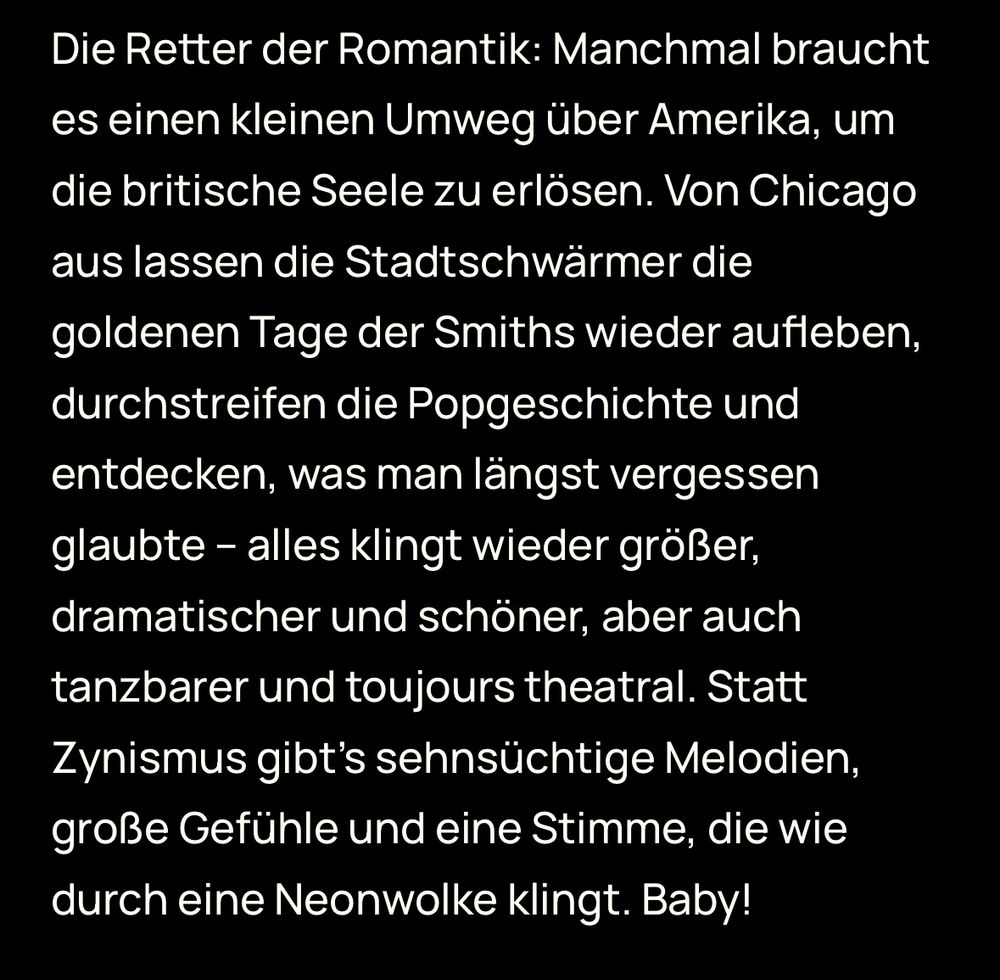 Screenshot eines deutschen Textabsatzes in weißer Schrift auf schwarzem Hintergrund. Der Text beschreibt eine Band als „Retter der Romantik“, die von Chicago aus den Sound der goldenen Tage der Smiths wiederbelebt, durch die Popgeschichte streift und vergessene Klänge neu entdeckt. Er betont die dramatische, schöne und tanzbare Wirkung der Musik, frei von Zynismus, voller sehnsüchtiger Melodien, großer Gefühle und einer Stimme, die wie durch eine Neonwolke klingt.