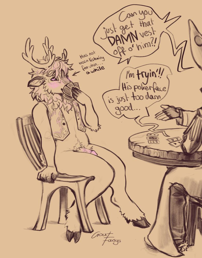Drawing of a reindeer furry in a game of strip poker. He seems to be losing on purpose as he’s the only one as unclothed compared to the characters cut off at the edge, he’s also rock hard and smiling bashfully :3
Only thing he’s still wearing is a vest. 
The dialogue between the 2 other players:
1. Can you just get that DAMN vest off o’ him?!
2. I’m *tryin’*!! His pokerface is just too darn good…

A small text next to the reindeer’s head says “has not been listening for uh… a while”