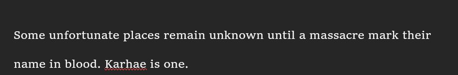 A quote from a new WIP:
"Some unfortunate places remain unknown until a
massacre mark their name in blood. Karhae is one."
