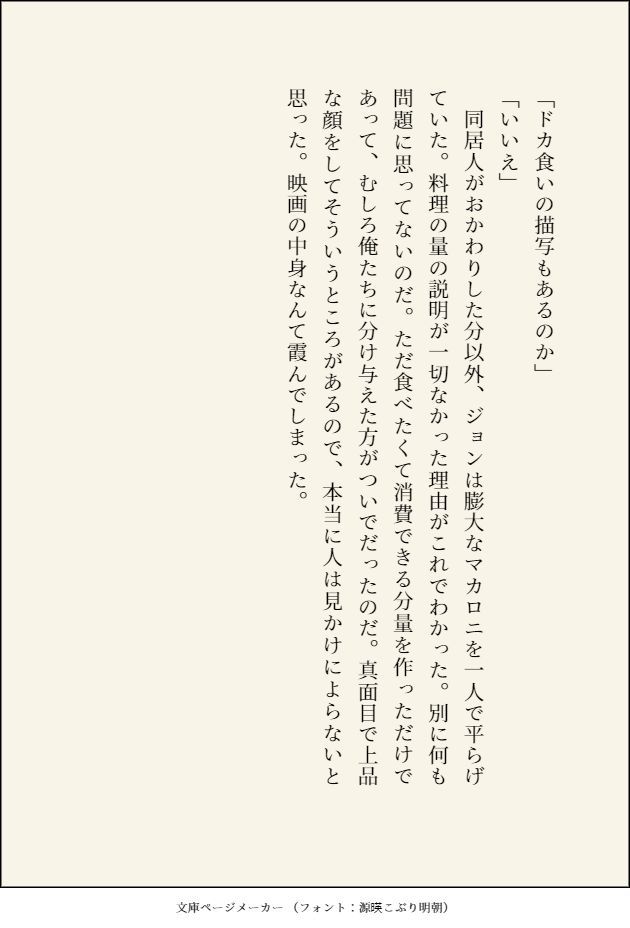 「ドカ食いの描写もあるのか」
「いいえ」
　同居人がおかわりした分以外、ジョンは膨大なマカロニを一人で平らげていた。料理の量の説明が一切なかった理由がこれでわかった。別に何も問題に思ってないのだ。ただ食べたくて消費できる分量を作っただけであって、むしろ俺たちに分け与えた方がついでだったのだ。真面目で上品な顔をしてそういうところがあるので、本当に人は見かけによらないと思った。映画の中身なんて霞んでしまった。