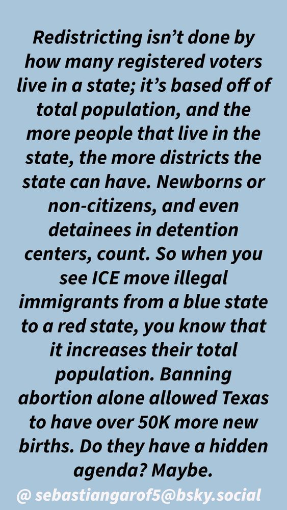 Redistricting isn't done by how many registered voters live in a state; it's based off of total population, and the more people that live in the state, the more districts the state can have. Newborns or non-citizens, and even detainees in detention centers, count. So when you see ICE move illegal immigrants from a blue state to a red state, you know that it increases their total population. Banning
abortion alone allowed Texas to have over 50K more new births. Do they have a hidden agenda? Maybe.
@sebastiangarof5@bsky.social