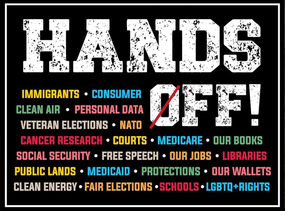 HANDS OFF!
IMMIGRANTS • CONSUMER •CLEAN AIR • PERSONAL DATA•VETERAN ELECTIONS • NATO
•CANCER RESEARCH • COURTS • MEDICARE •OUR BOOKS•SOCIAL SECURITY • FREE SPEECH •OUR JOBS • LIBRARIES•PUBLIC LANDS • MEDICAID • PROTECTIONS • OUR WALLETS•CLEAN ENERGY • FAIR ELECTIONS • SCHOOLS • LGBTQ+RIGHTS