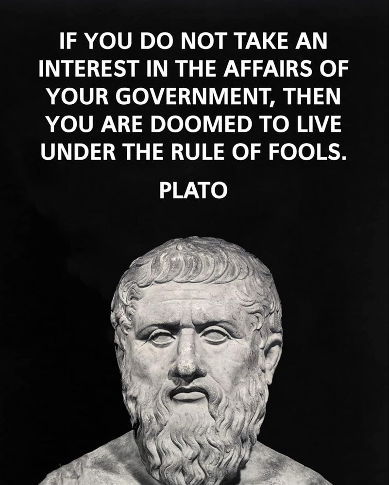 IF YOU DO NOT TAKE AN INTEREST IN THE AFFAIRS OF YOUR GOVERNMENT, THEN YOU ARE DOOMED TO LIVE UNDER THE RULE OF FOOLS.
PLATO