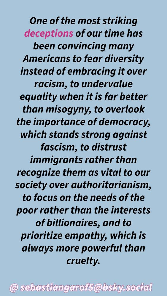 One of the most striking deceptions of our time has been convincing many
Americans to fear diversity instead of embracing it over racism, to undervalue
equality when it is far better than misogyny, to overlook the importance of democracy, which stands strong against fascism, to distrust immigrants rather than recognize them as vital to our society over authoritarianism, to focus on the needs of the poor rather than the interests of billionaires, and to prioritize empathy, which is always more powerful than cruelty.
@ sebastiangarof5@bsky.social