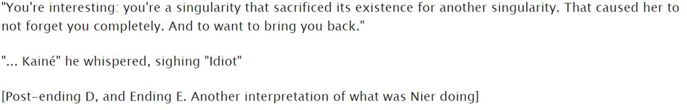 "You're interesting: you're a singularity that sacrificed its existence for another singularity. That caused her to not forget you completely. And to want to bring you back."

"... Kainé" he whispered, sighing "Idiot"