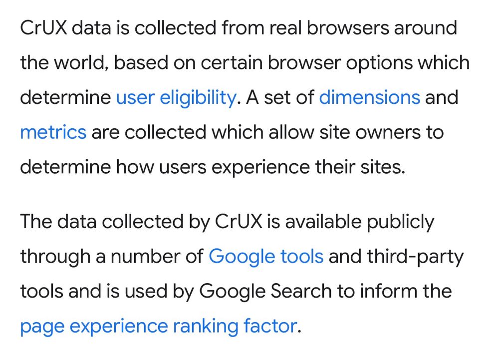 CrUX data is collected from real browsers around the world, based on certain browser options which determine user eligibility. A set of dimensions and metrics are collected which allow site owners to determine how users experience their sites.

The data collected by CrUX is available publicly through a number of Google tools and third-party tools and is used by Google Search to inform the page experience ranking factor.
